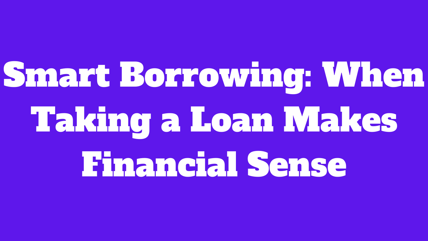 Smart Borrowing: When Taking a Loan Makes Financial Sense